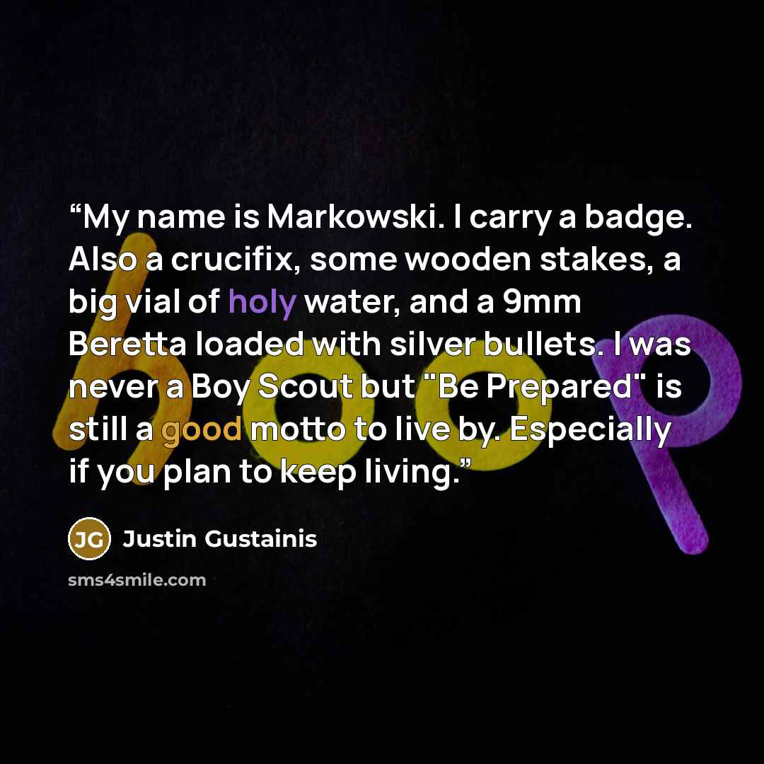 “My name is Markowski. I carry a badge. Also a crucifix, some wooden stakes, a big vial of holy water, and a 9mm Beretta loaded with silver bullets. I was never a Boy Scout but "Be Prepared" is still a good motto to live by. Especially if you plan to keep living.” quote by Justin Gustainis