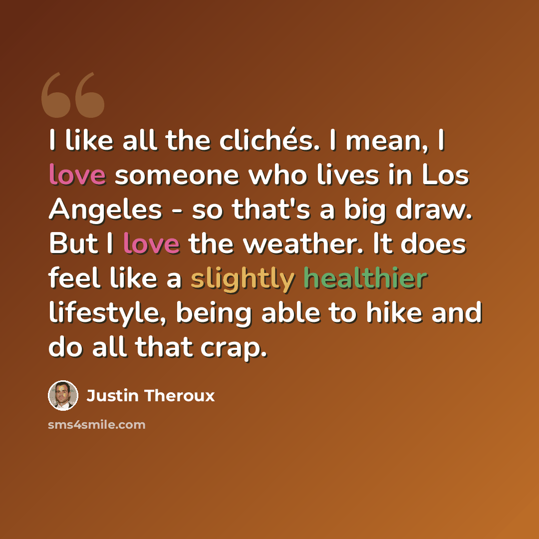 “I like all the clichés. I mean, I love someone who lives in Los Angeles - so that's a big draw. But I love the weather. It does feel like a slightly healthier lifestyle, being able to hike and do all that crap.” quote by Justin Theroux