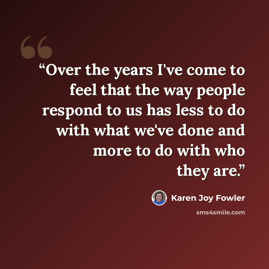 “Over the years I've come to feel that the way people respond to us has less to do with what we've done and more to do with who they are.” quote by Karen Joy Fowler