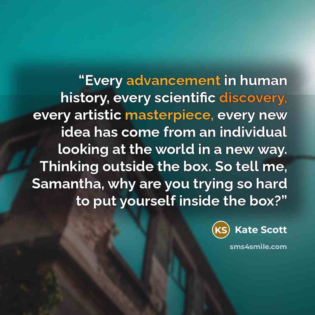 “Every advancement in human history, every scientific discovery, every artistic masterpiece, every new idea has come from an individual looking at the world in a new way. Thinking outside the box. So tell me, Samantha, why are you trying so hard to put yourself inside the box?” quote by Kate Scott