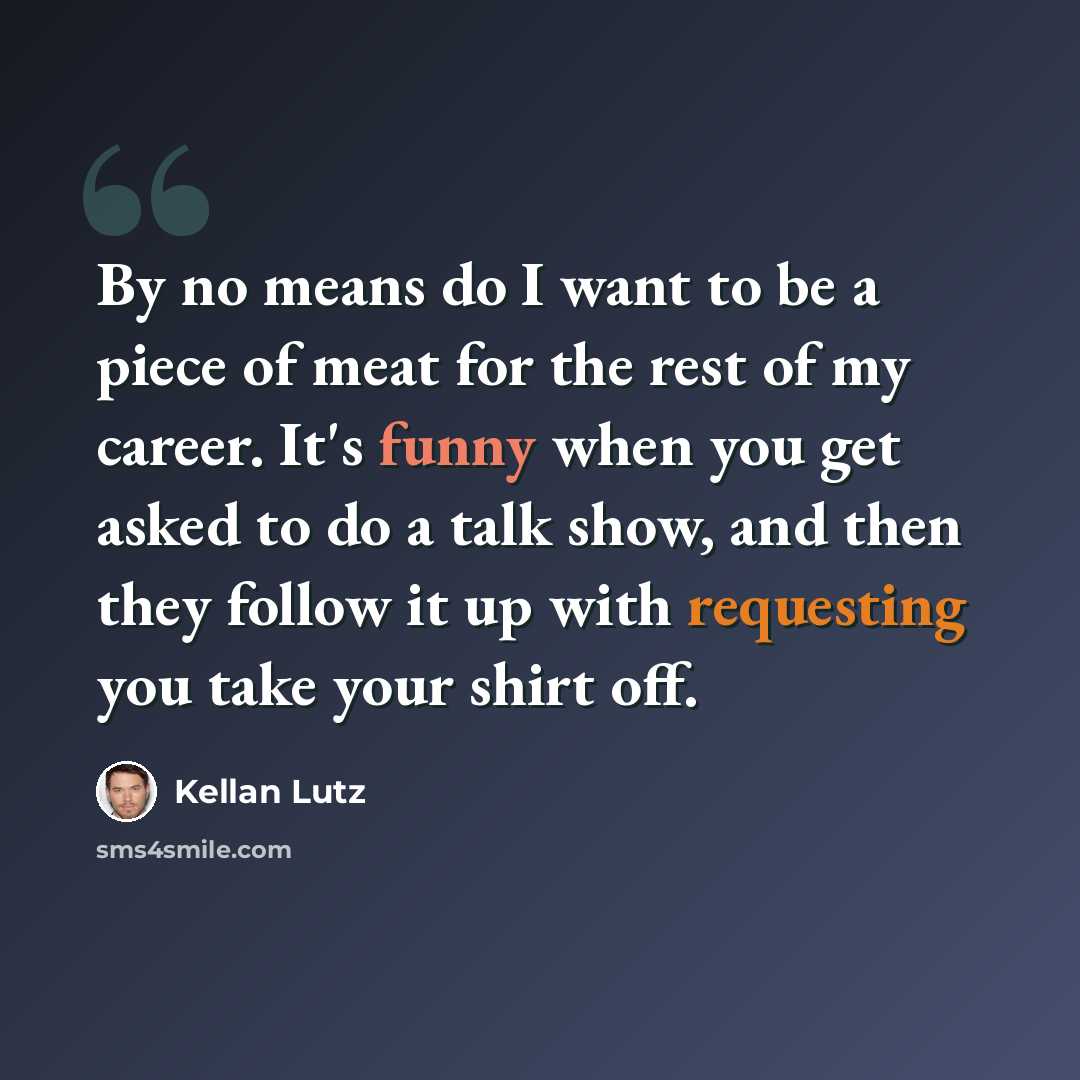 “By no means do I want to be a piece of meat for the rest of my career. It's funny when you get asked to do a talk show, and then they follow it up with requesting you take your shirt off.” quote by Kellan Lutz