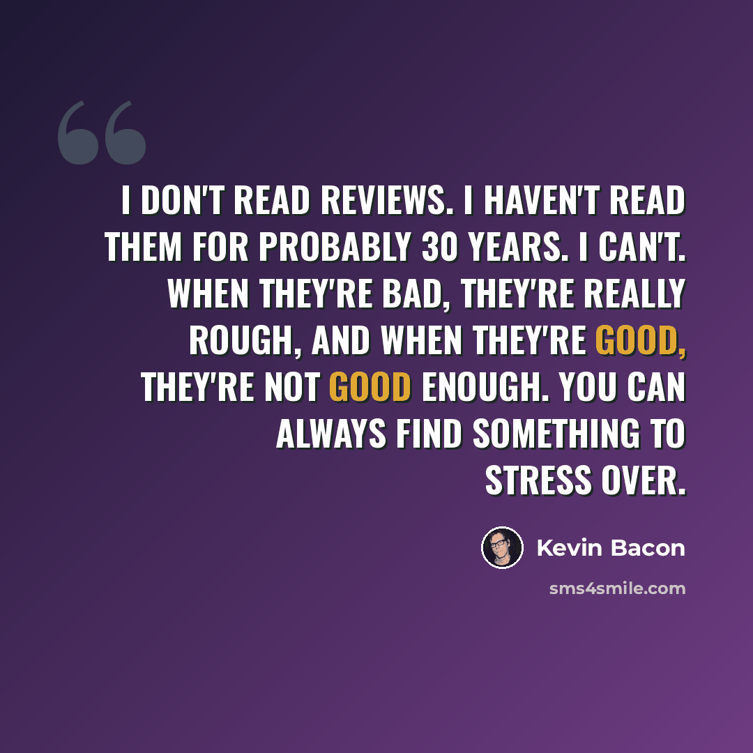 “I don't read reviews. I haven't read them for probably 30 years. I can't. When they're bad, they're really rough, and when they're good, they're not good enough. You can always find something to stress over.” quote by Kevin Bacon
