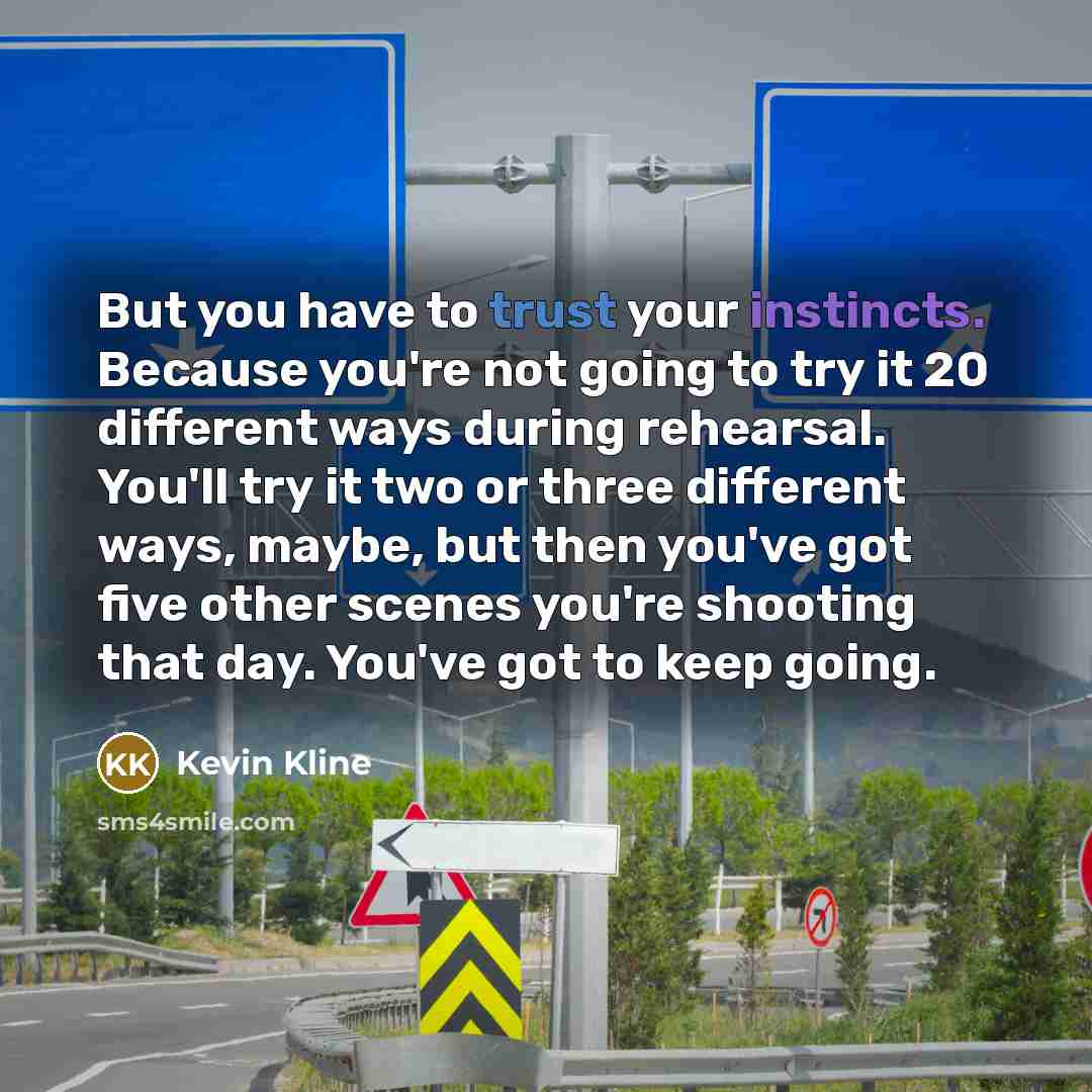 “But you have to trust your instincts. Because you're not going to try it 20 different ways during rehearsal. You'll try it two or three different ways, maybe, but then you've got five other scenes you're shooting that day. You've got to keep going.” quote by Kevin Kline