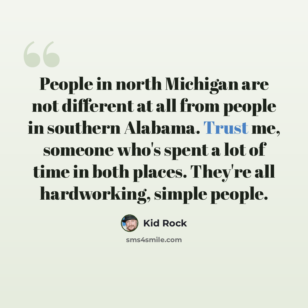 “People in north Michigan are not different at all from people in southern Alabama. Trust me, someone who's spent a lot of time in both places. They're all hardworking, simple people.” quote by Kid Rock