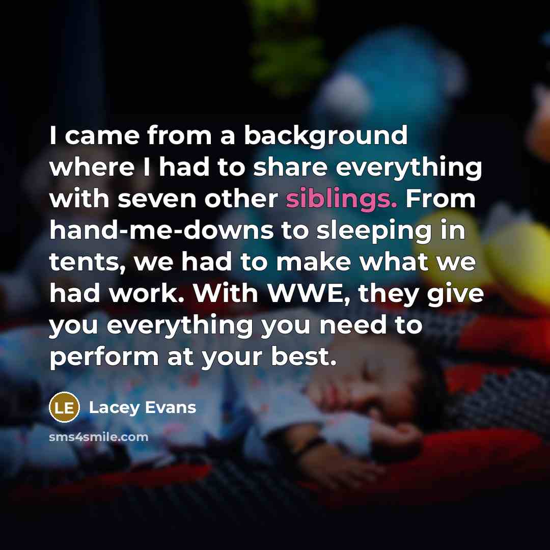 “I came from a background where I had to share everything with seven other siblings. From hand-me-downs to sleeping in tents, we had to make what we had work. With WWE, they give you everything you need to perform at your best.” quote by Lacey Evans