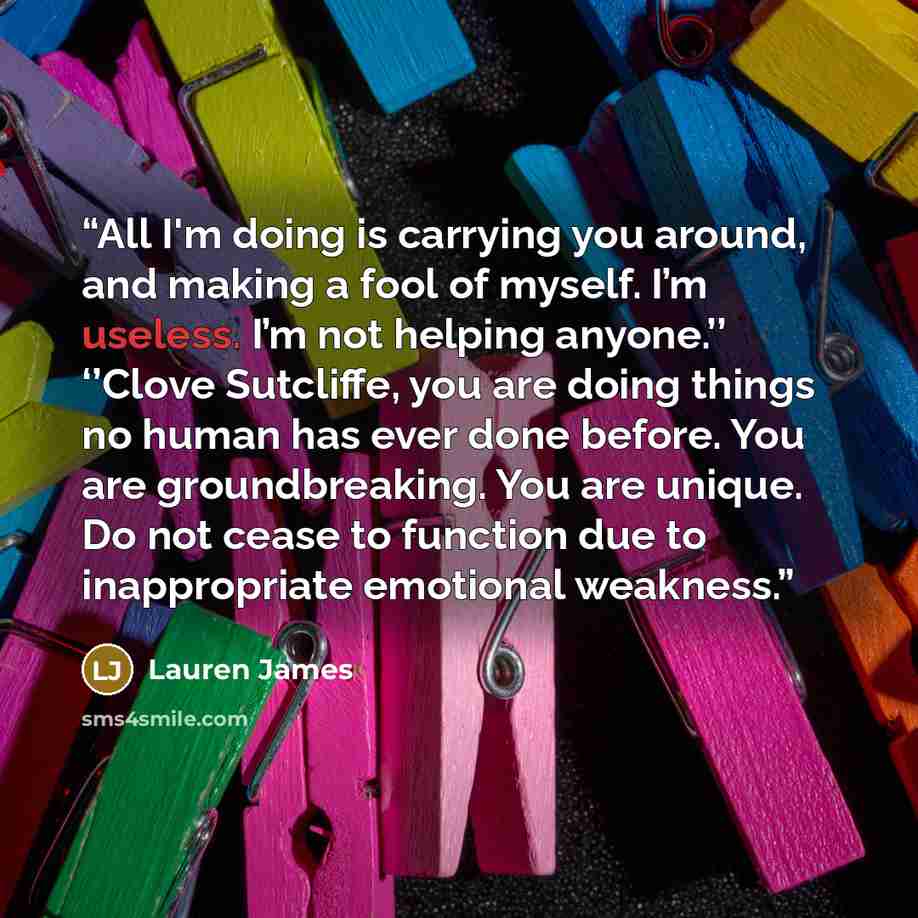 “All I'm doing is carrying you around, and making a fool of myself. I’m useless. I’m not helping anyone.’’ ‘’Clove Sutcliffe, you are doing things no human has ever done before. You are groundbreaking. You are unique. Do not cease to function due to inappropriate emotional weakness.” quote by Lauren James