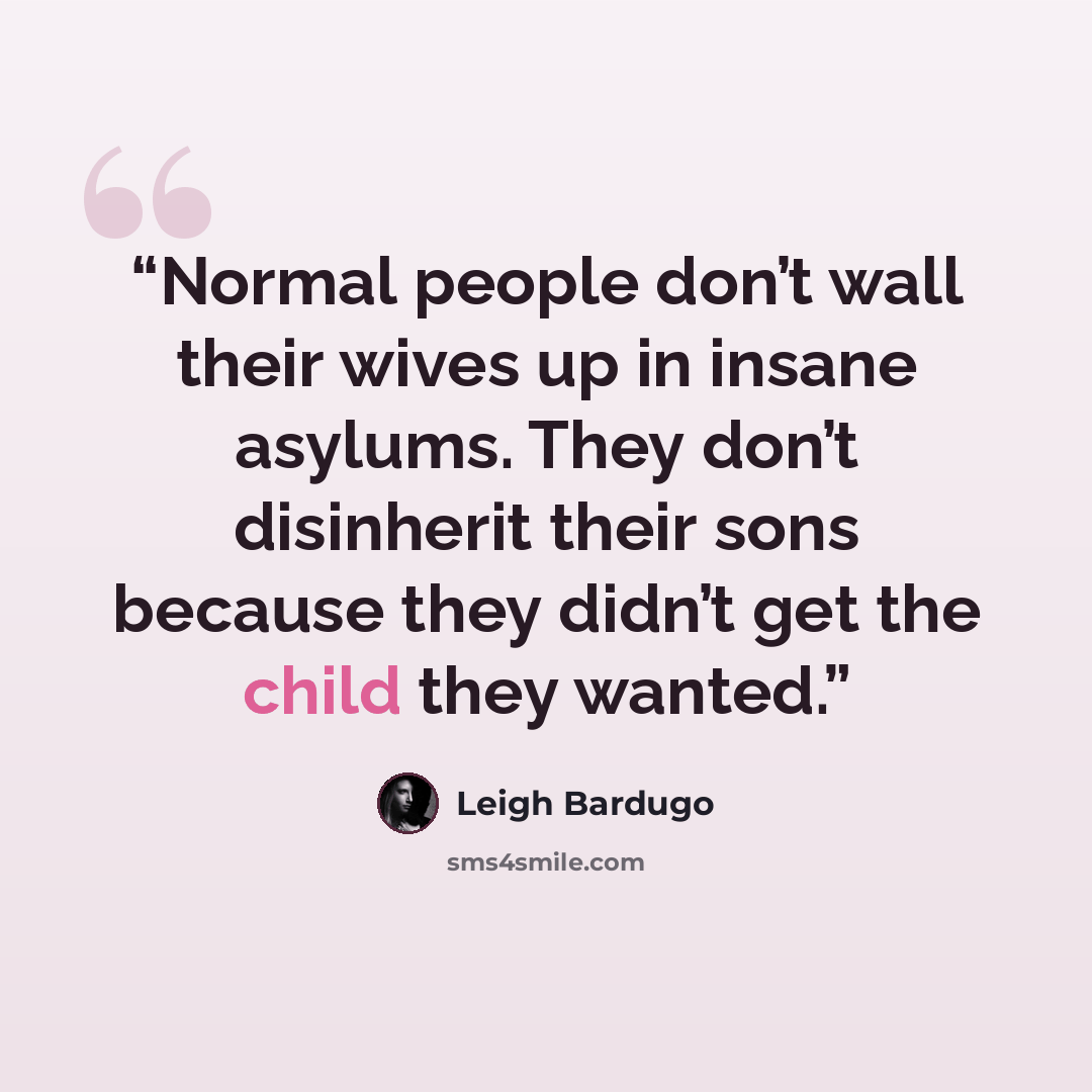 “Normal people don’t wall their wives up in insane asylums. They don’t disinherit their sons because they didn’t get the child they wanted.” quote by Leigh Bardugo