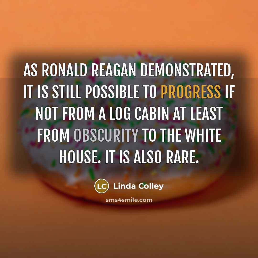 “As Ronald Reagan demonstrated, it is still possible to progress if not from a log cabin at least from obscurity to the White House. It is also rare.” quote by Linda Colley