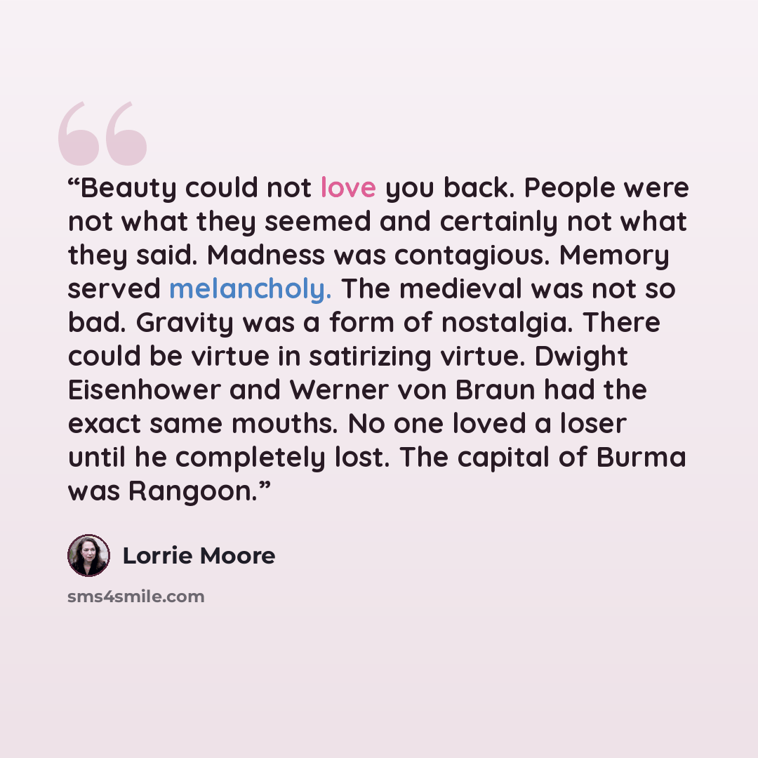 “Beauty could not love you back. People were not what they seemed and certainly not what they said. Madness was contagious. Memory served melancholy. The medieval was not so bad. Gravity was a form of nostalgia. There could be virtue in satirizing virtue. Dwight Eisenhower and Werner von Braun had…” quote by Lorrie Moore