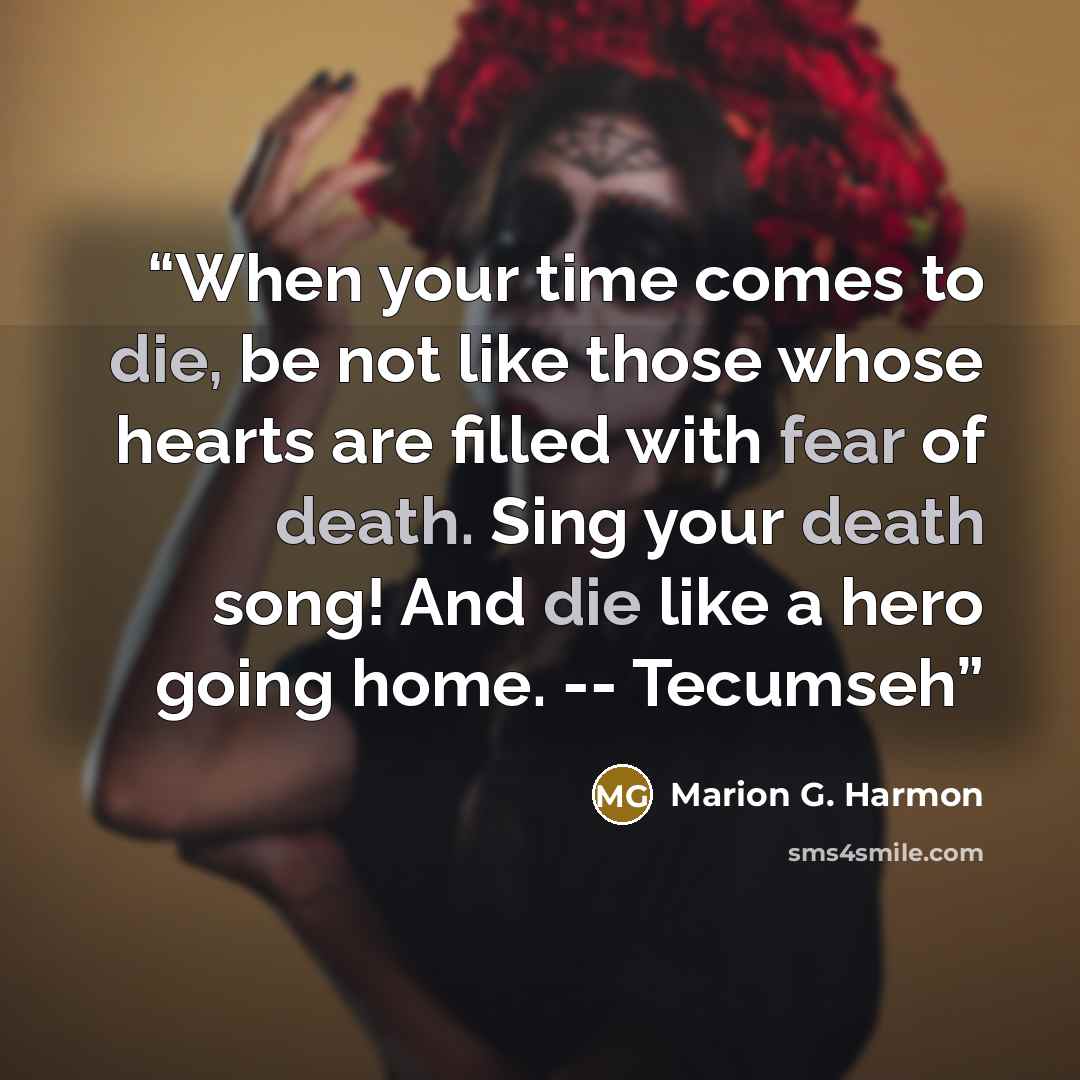 “When your time comes to die, be not like those whose hearts are filled with fear of death. Sing your death song! And die like a hero going home. -- Tecumseh” quote by Marion G. Harmon