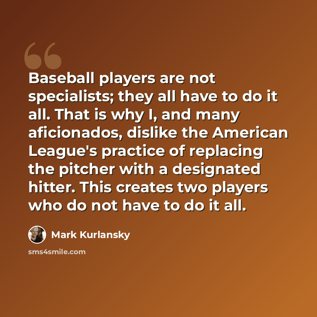 “Baseball players are not specialists; they all have to do it all. That is why I, and many aficionados, dislike the American League's practice of replacing the pitcher with a designated hitter. This creates two players who do not have to do it all.” quote by Mark Kurlansky