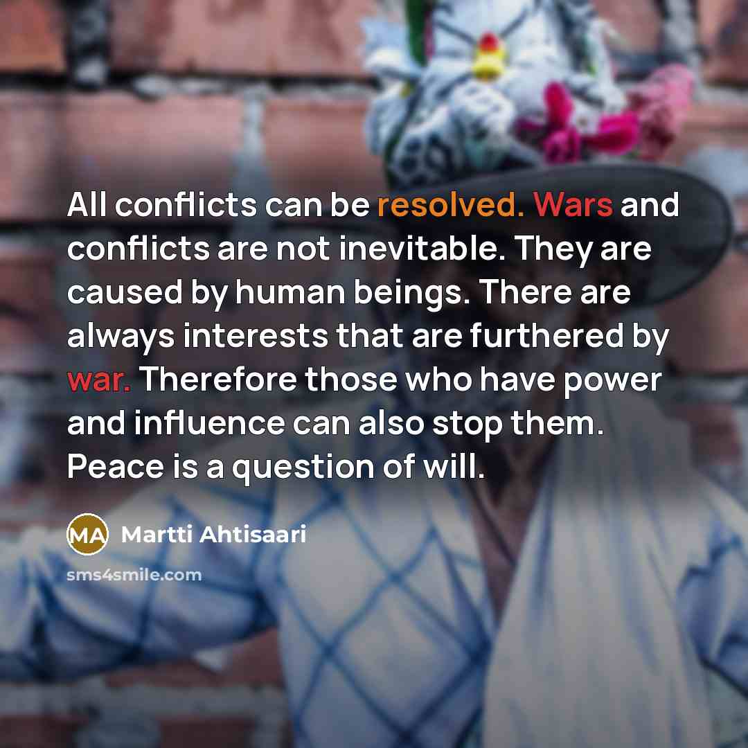 “All conflicts can be resolved. Wars and conflicts are not inevitable. They are caused by human beings. There are always interests that are furthered by war. Therefore those who have power and influence can also stop them. Peace is a question of will.” quote by Martti Ahtisaari