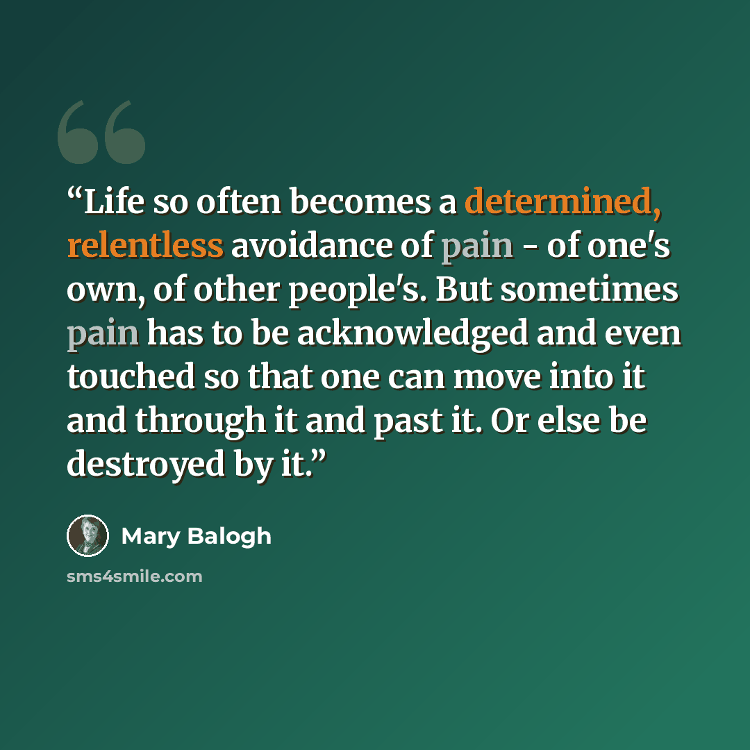 “Life so often becomes a determined, relentless avoidance of pain - of one's own, of other people's. But sometimes pain has to be acknowledged and even touched so that one can move into it and through it and past it. Or else be destroyed by it.” quote by Mary Balogh