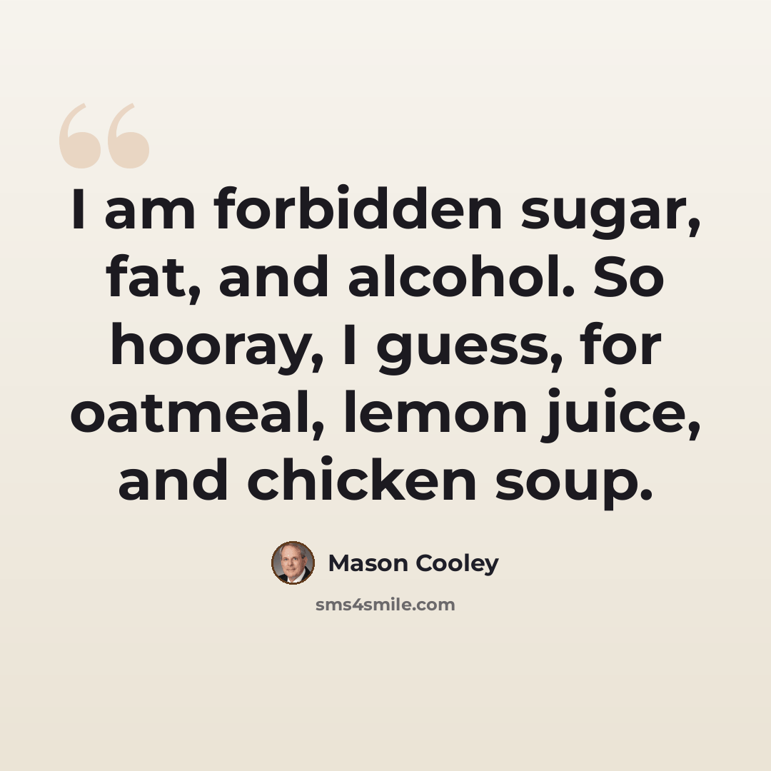 “I am forbidden sugar, fat, and alcohol. So hooray, I guess, for oatmeal, lemon juice, and chicken soup.” quote by Mason Cooley