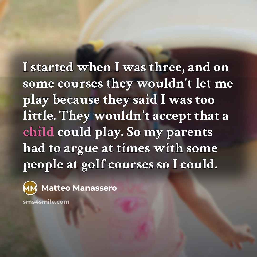 “I started when I was three, and on some courses they wouldn't let me play because they said I was too little. They wouldn't accept that a child could play. So my parents had to argue at times with some people at golf courses so I could.” quote by Matteo Manassero