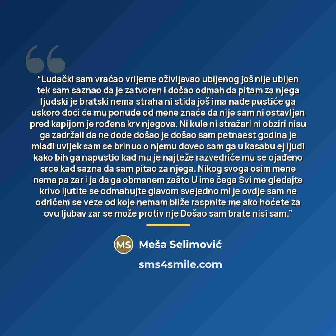 “Ludački sam vraćao vrijeme oživljavao ubijenog još nije ubijen tek sam saznao da je zatvoren i došao odmah da pitam za njega ljudski je bratski nema straha ni stida još ima nade pustiće ga uskoro doći će mu ponude od mene znaće da nije sam ni ostavljen pred kapijom je rođena krv njegova. Ni kule…” quote by Meša Selimović