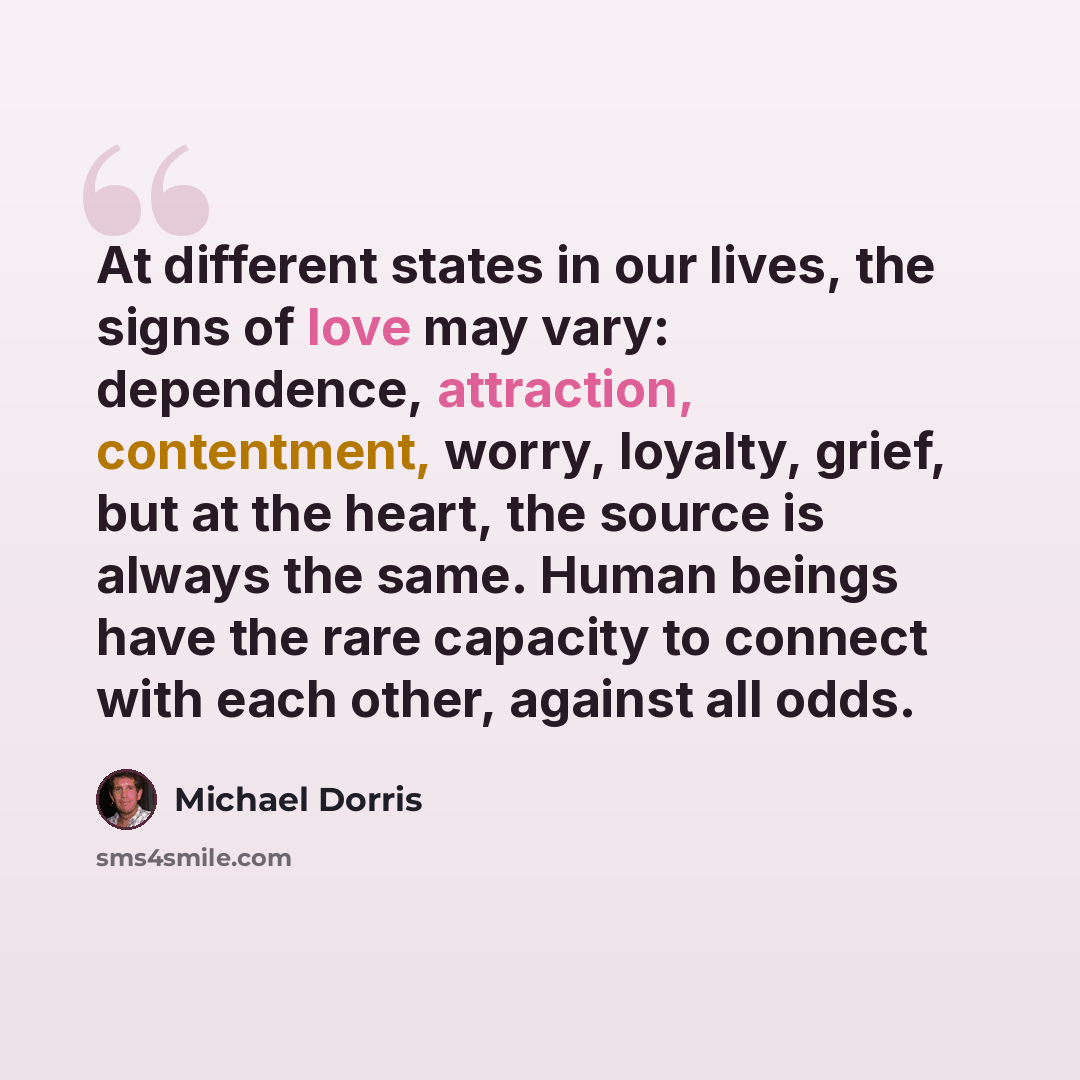 “At different states in our lives, the signs of love may vary: dependence, attraction, contentment, worry, loyalty, grief, but at the heart, the source is always the same. Human beings have the rare capacity to connect with each other, against all odds.” quote by Michael Dorris