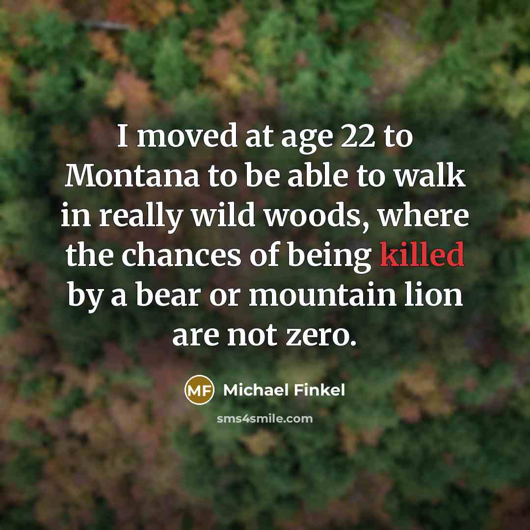 “I moved at age 22 to Montana to be able to walk in really wild woods, where the chances of being killed by a bear or mountain lion are not zero.” quote by Michael Finkel