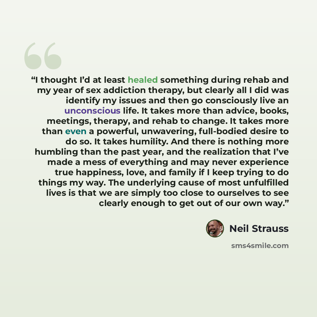 “I thought I’d at least healed something during rehab and my year of sex addiction therapy, but clearly all I did was identify my issues and then go consciously live an unconscious life. It takes more than advice, books, meetings, therapy, and rehab to change. It takes more than even a powerful…” quote by Neil Strauss