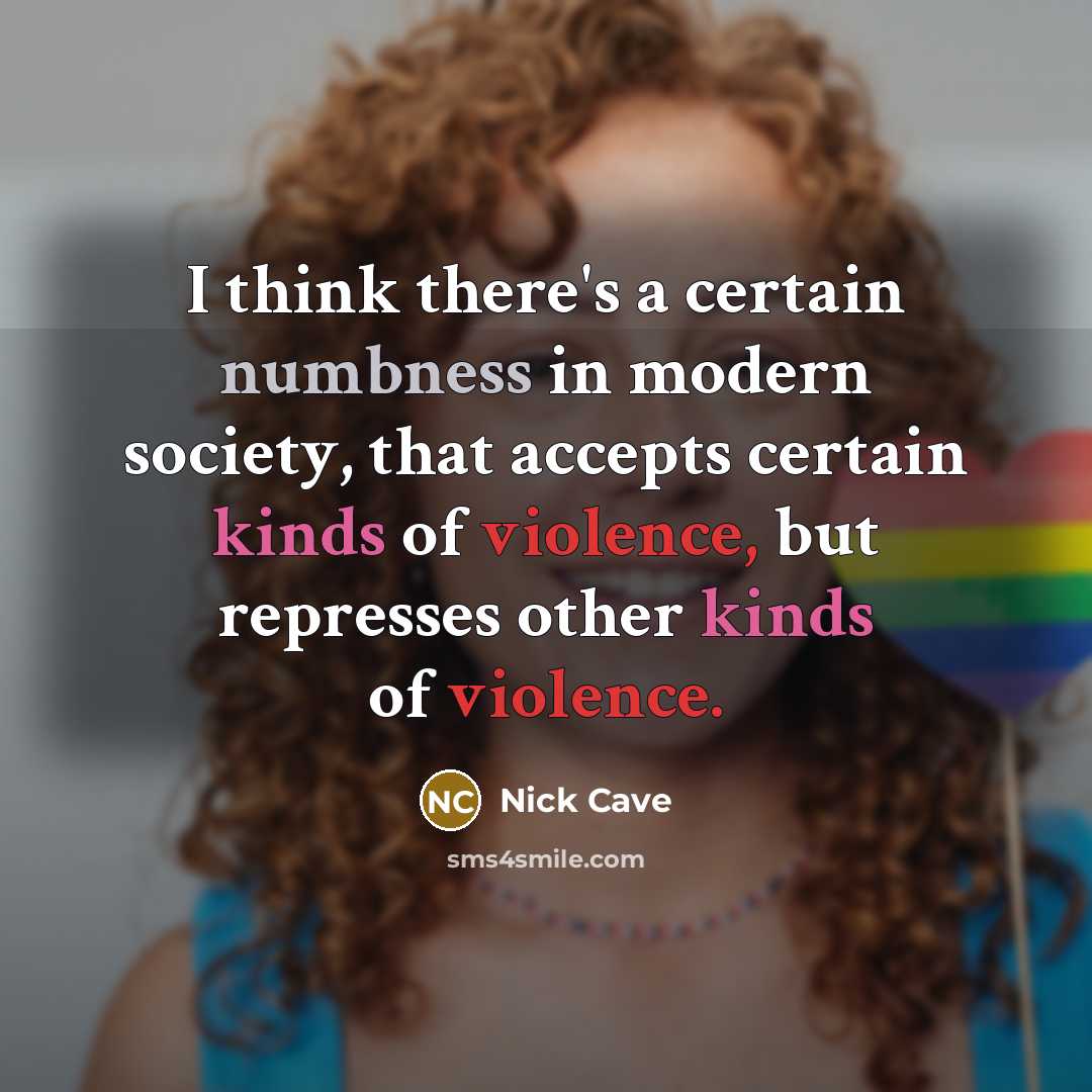 “I think there's a certain numbness in modern society, that accepts certain kinds of violence, but represses other kinds of violence.” quote by Nick Cave