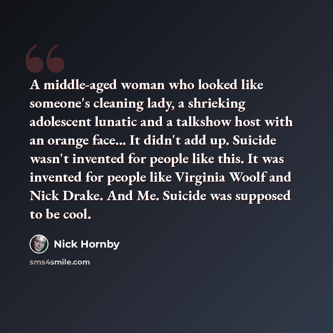 “A middle-aged woman who looked like someone's cleaning lady, a shrieking adolescent lunatic and a talkshow host with an orange face... It didn't add up. Suicide wasn't invented for people like this. It was invented for people like Virginia Woolf and Nick Drake. And Me. Suicide was supposed to be…” quote by Nick Hornby