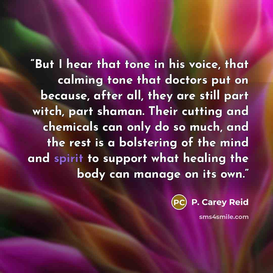“But I hear that tone in his voice, that calming tone that doctors put on because, after all, they are still part witch, part shaman. Their cutting and chemicals can only do so much, and the rest is a bolstering of the mind and spirit to support what healing the body can manage on its own.” quote by P. Carey Reid
