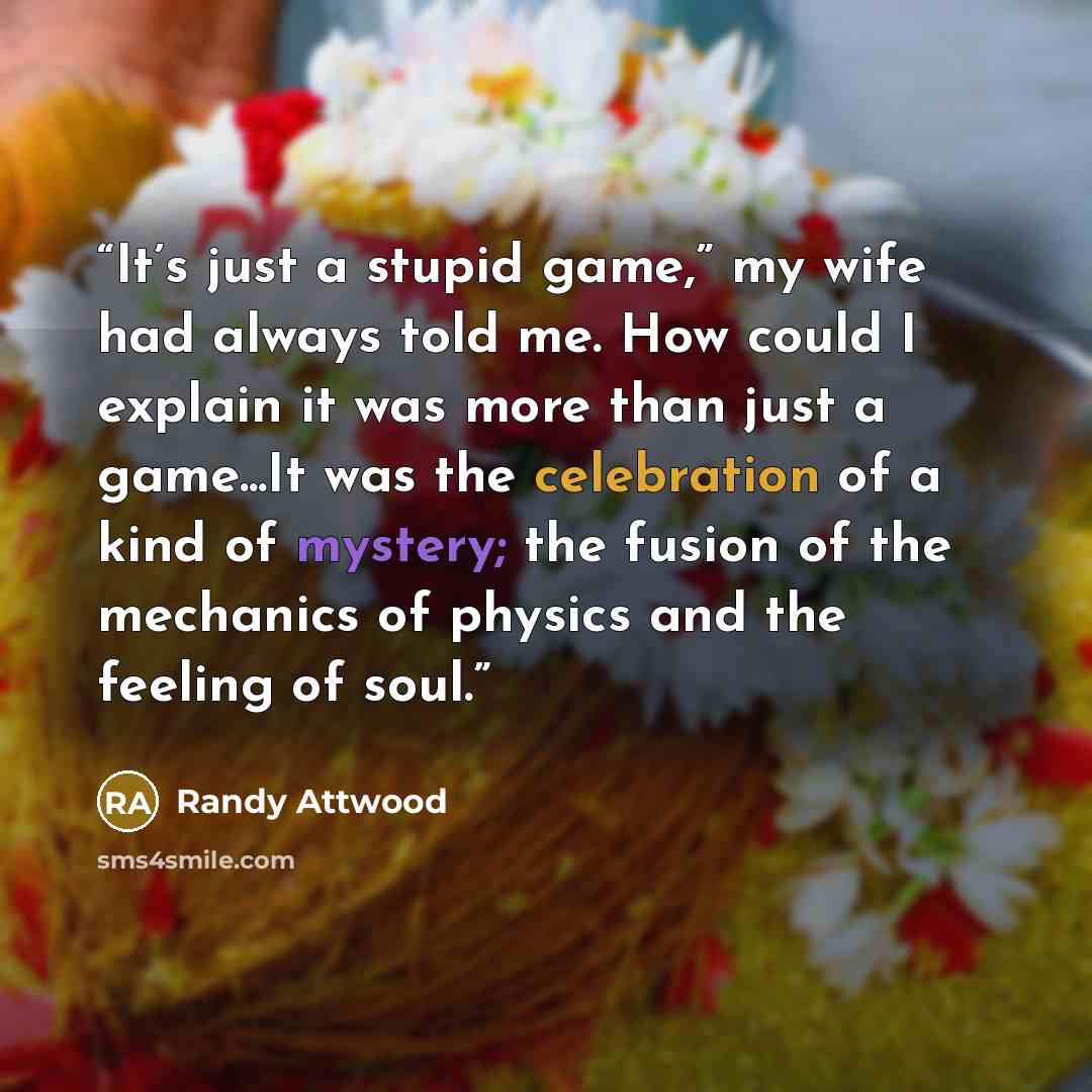 “It’s just a stupid game,” my wife had always told me. How could I explain it was more than just a game...It was the celebration of a kind of mystery; the fusion of the mechanics of physics and the feeling of soul.” quote by Randy Attwood