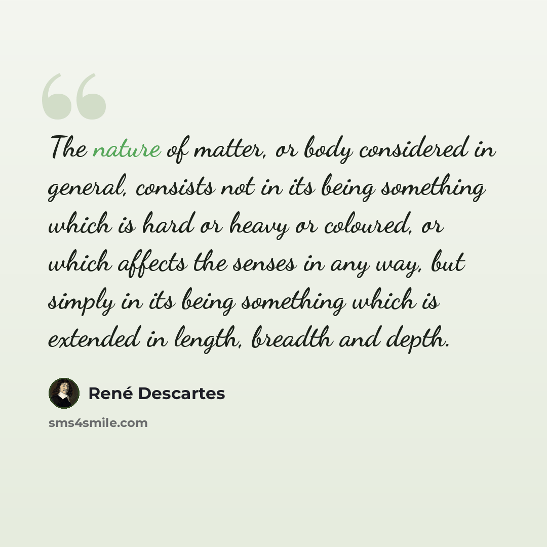 “The nature of matter, or body considered in general, consists not in its being something which is hard or heavy or coloured, or which affects the senses in any way, but simply in its being something which is extended in length, breadth and depth.” quote by Rene Descartes