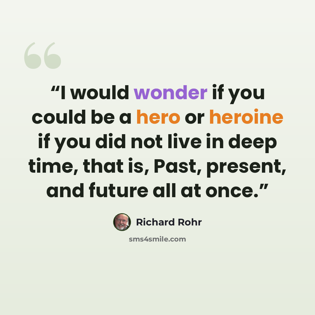 “I would wonder if you could be a hero or heroine if you did not live in deep time, that is, Past, present, and future all at once.” quote by Richard Rohr