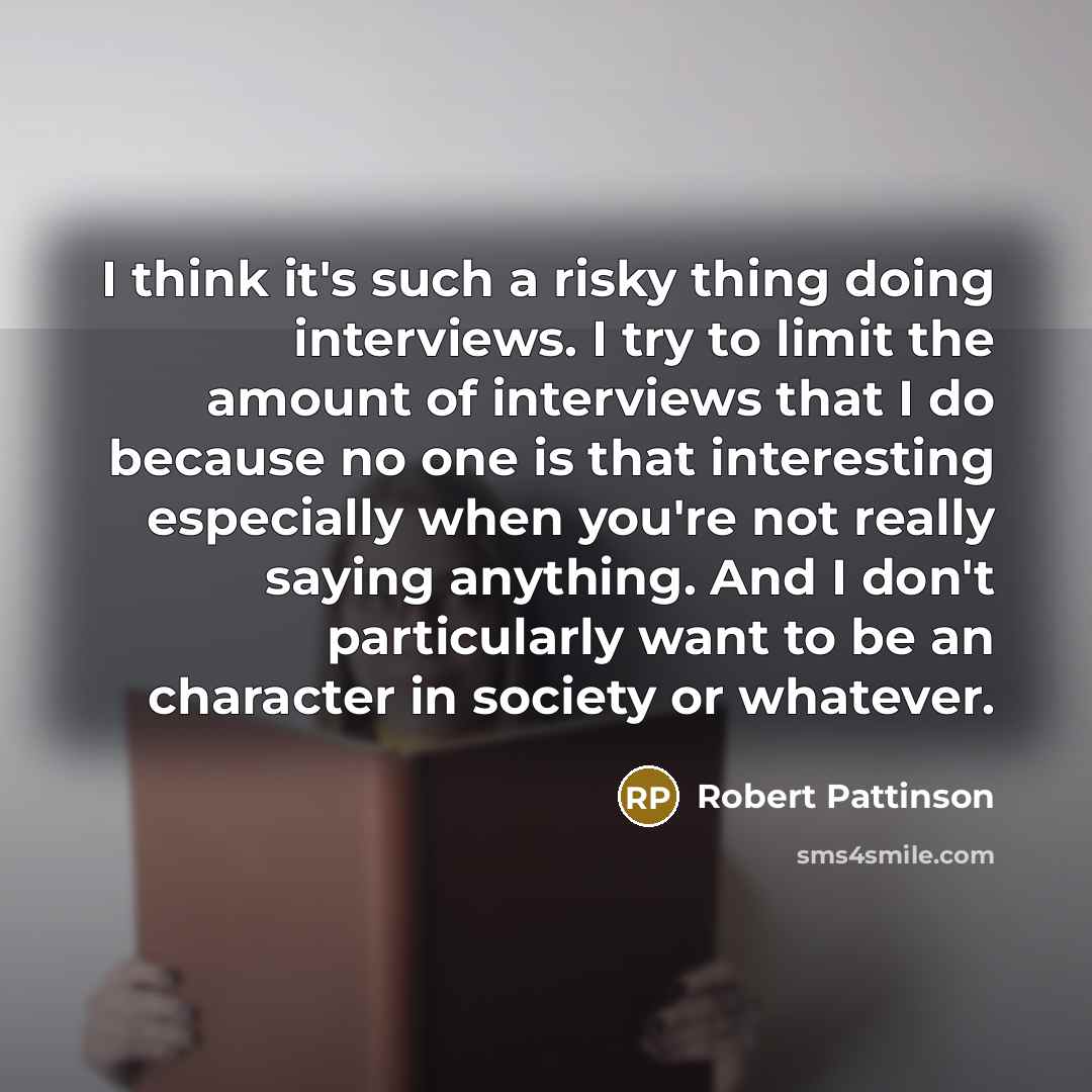 “I think it's such a risky thing doing interviews. I try to limit the amount of interviews that I do because no one is that interesting especially when you're not really saying anything. And I don't particularly want to be an character in society or whatever.” quote by Robert Pattinson