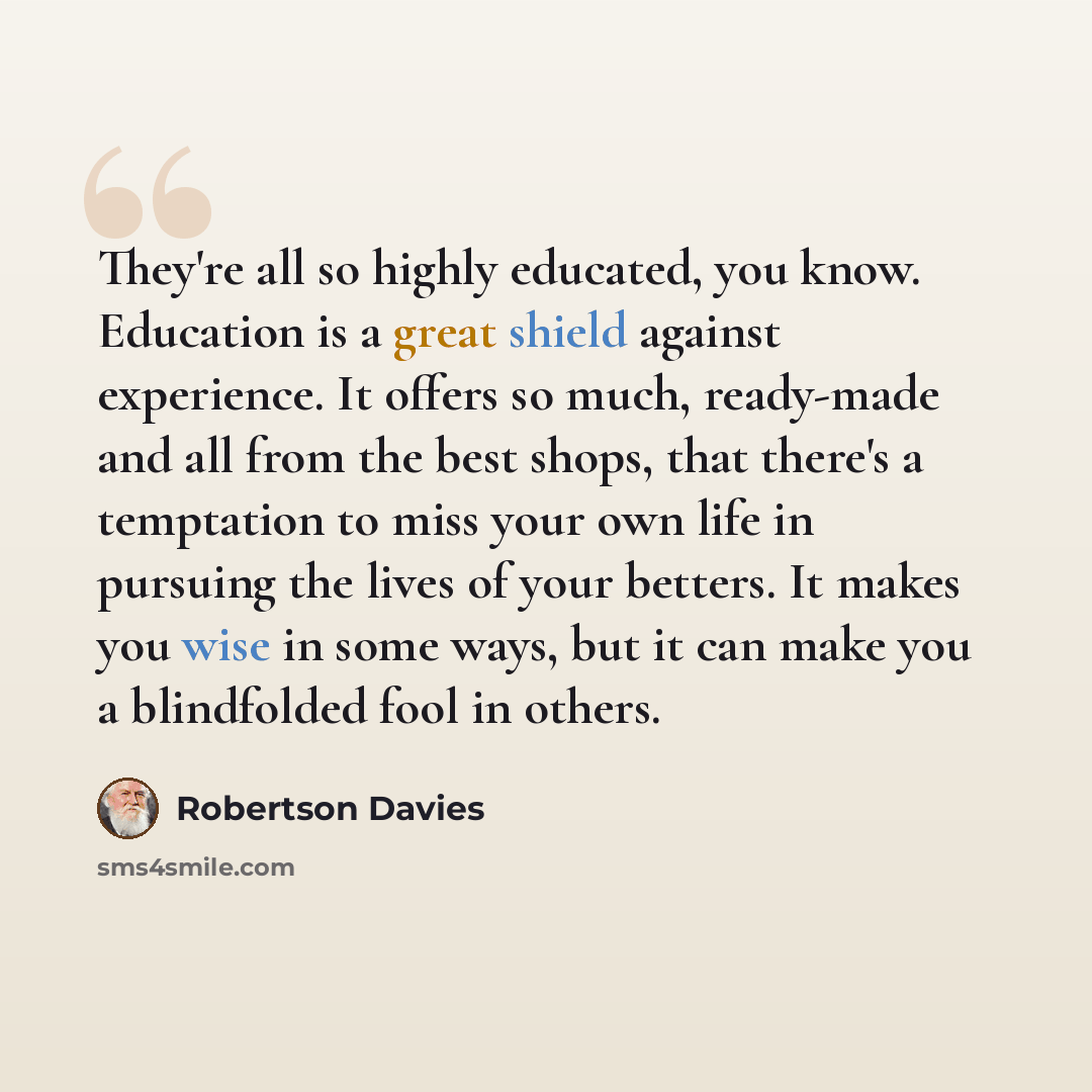 “They're all so highly educated, you know. Education is a great shield against experience. It offers so much, ready-made and all from the best shops, that there's a temptation to miss your own life in pursuing the lives of your betters. It makes you wise in some ways, but it can make you a…” quote by Robertson Davies