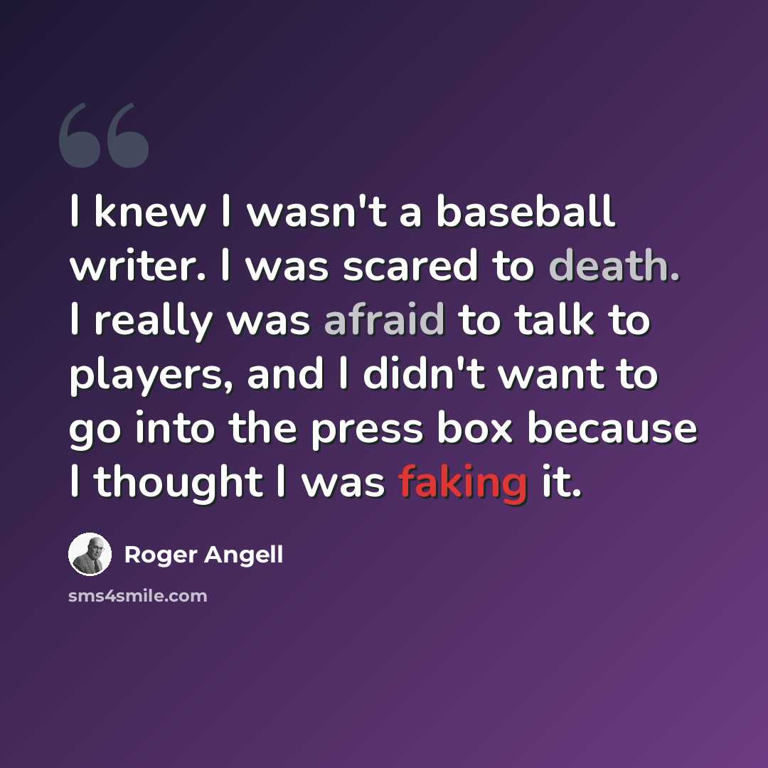 “I knew I wasn't a baseball writer. I was scared to death. I really was afraid to talk to players, and I didn't want to go into the press box because I thought I was faking it.” quote by Roger Angell