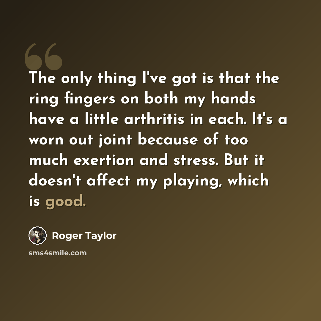 “The only thing I've got is that the ring fingers on both my hands have a little arthritis in each. It's a worn out joint because of too much exertion and stress. But it doesn't affect my playing, which is good.” quote by Roger Taylor