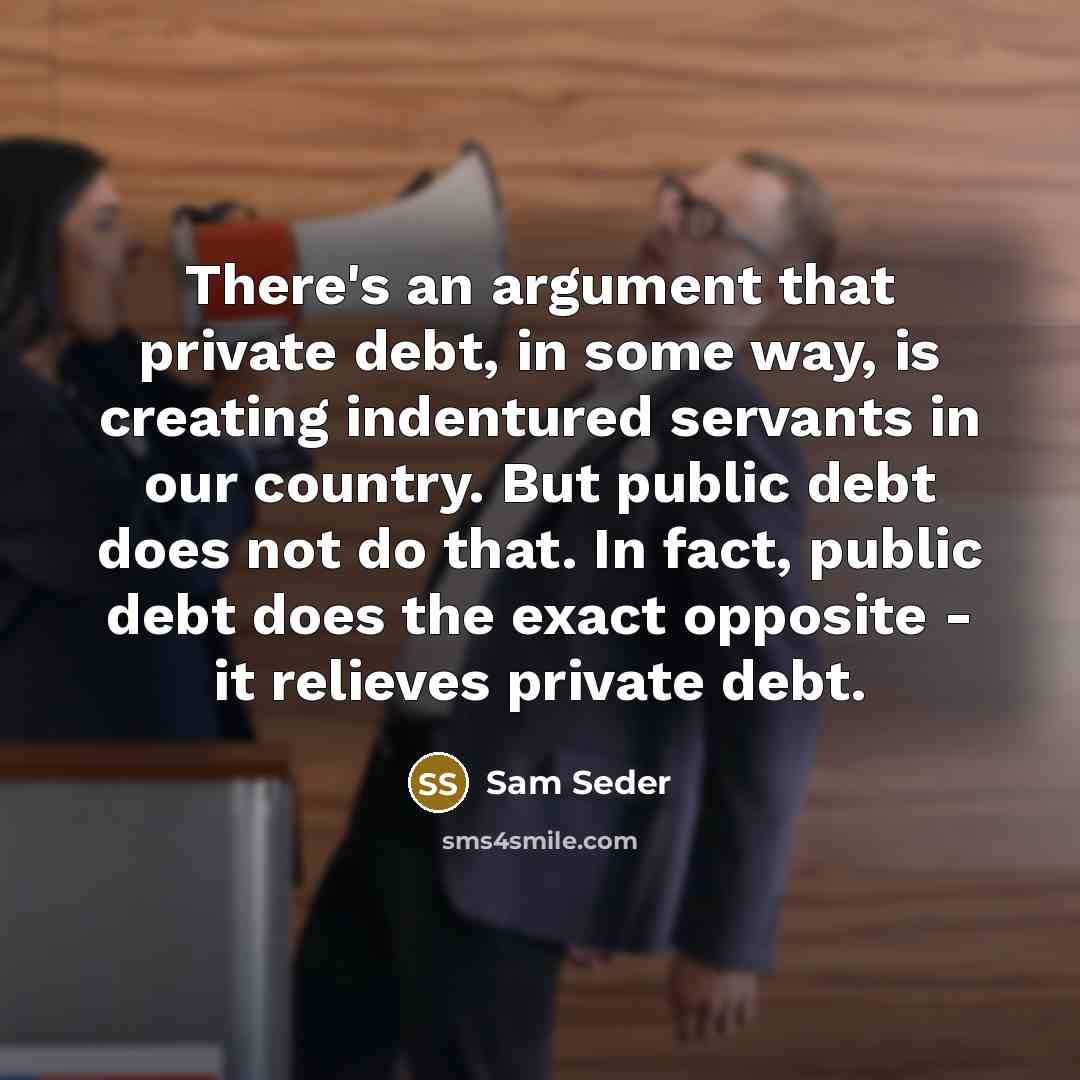 “There's an argument that private debt, in some way, is creating indentured servants in our country. But public debt does not do that. In fact, public debt does the exact opposite - it relieves private debt.” quote by Sam Seder