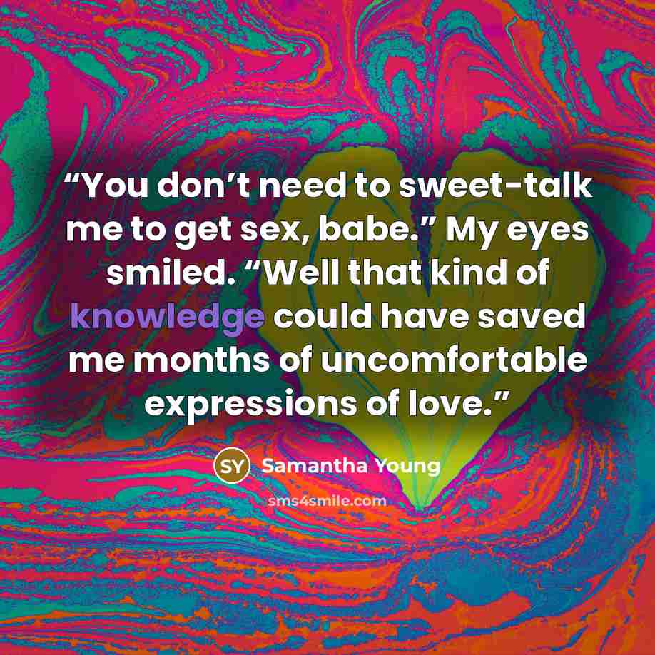“You don’t need to sweet-talk me to get sex, babe.” My eyes smiled. “Well that kind of knowledge could have saved me months of uncomfortable expressions of love.” quote by Samantha Young