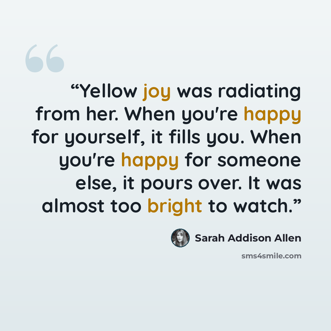“Yellow joy was radiating from her. When you're happy for yourself, it fills you. When you're happy for someone else, it pours over. It was almost too bright to watch.” quote by Sarah Addison Allen