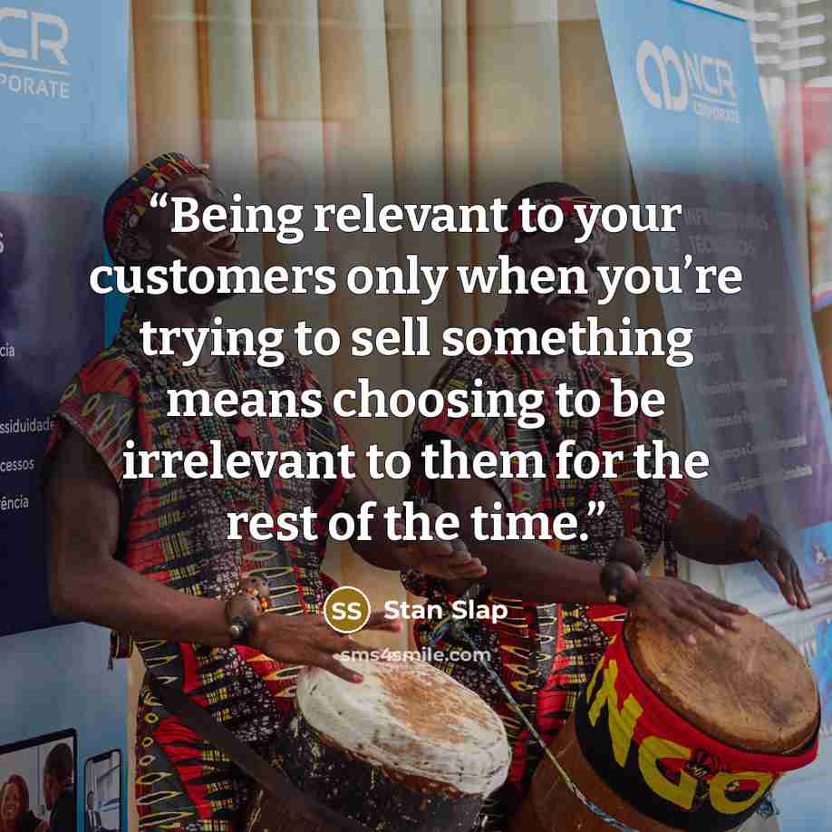 “Being relevant to your customers only when you’re trying to sell something means choosing to be irrelevant to them for the rest of the time.” quote by Stan Slap