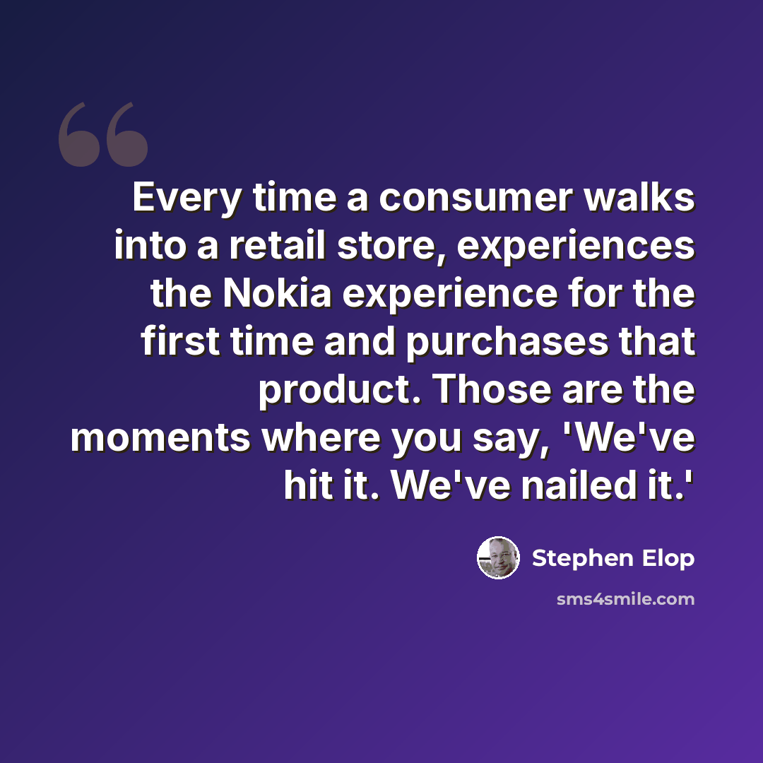 “Every time a consumer walks into a retail store, experiences the Nokia experience for the first time and purchases that product. Those are the moments where you say, 'We've hit it. We've nailed it.'” quote by Stephen Elop