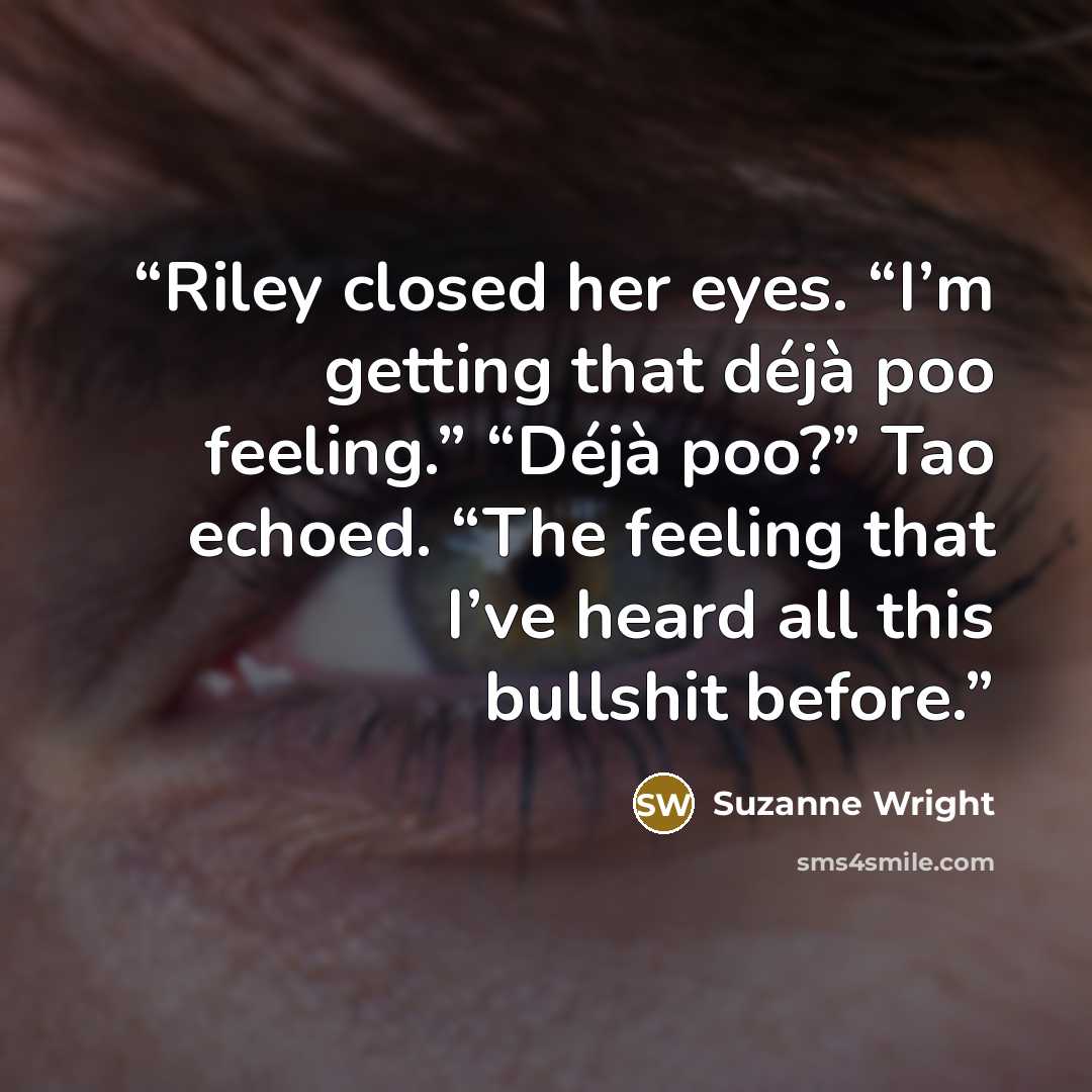 “Riley closed her eyes. “I’m getting that déjà poo feeling.” “Déjà poo?” Tao echoed. “The feeling that I’ve heard all this bullshit before.” quote by Suzanne Wright