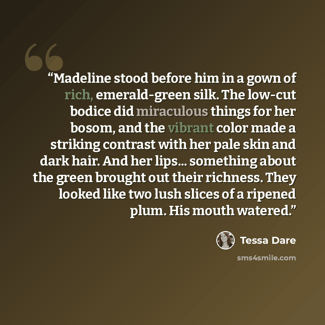 “Madeline stood before him in a gown of rich, emerald-green silk. The low-cut bodice did miraculous things for her bosom, and the vibrant color made a striking contrast with her pale skin and dark hair. And her lips... something about the green brought out their richness. They looked like two lush…” quote by Tessa Dare