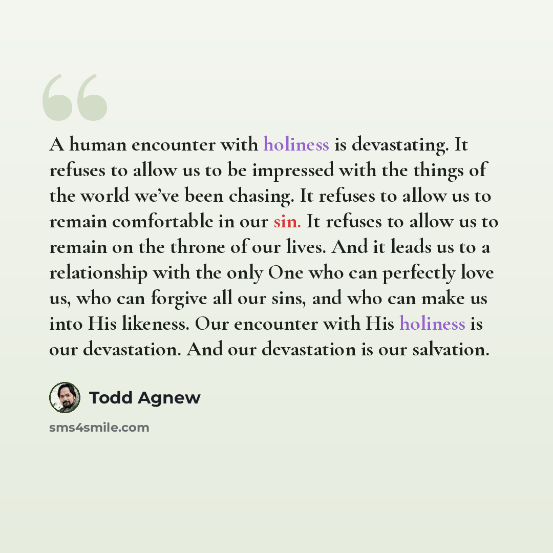 “A human encounter with holiness is devastating. It refuses to allow us to be impressed with the things of the world we’ve been chasing. It refuses to allow us to remain comfortable in our sin. It refuses to allow us to remain on the throne of our lives. And it leads us to a relationship with the…” quote by Todd Agnew
