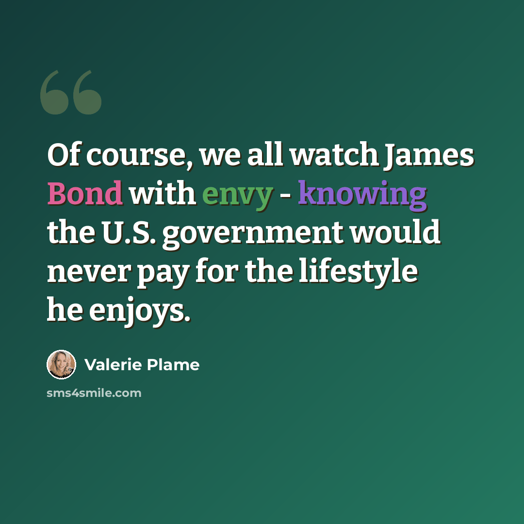 “Of course, we all watch James Bond with envy - knowing the U.S. government would never pay for the lifestyle he enjoys.” quote by Valerie Plame