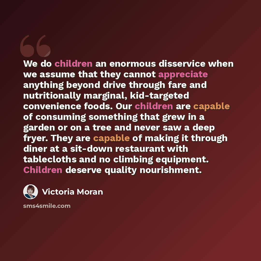 “We do children an enormous disservice when we assume that they cannot appreciate anything beyond drive through fare and nutritionally marginal, kid-targeted convenience foods. Our children are capable of consuming something that grew in a garden or on a tree and never saw a deep fryer. They are…” quote by Victoria Moran