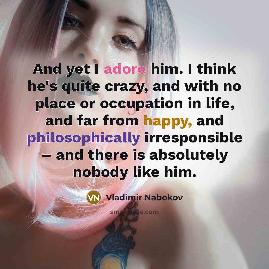 “And yet I adore him. I think he's quite crazy, and with no place or occupation in life, and far from happy, and philosophically irresponsible – and there is absolutely nobody like him.” quote by Vladimir Nabokov