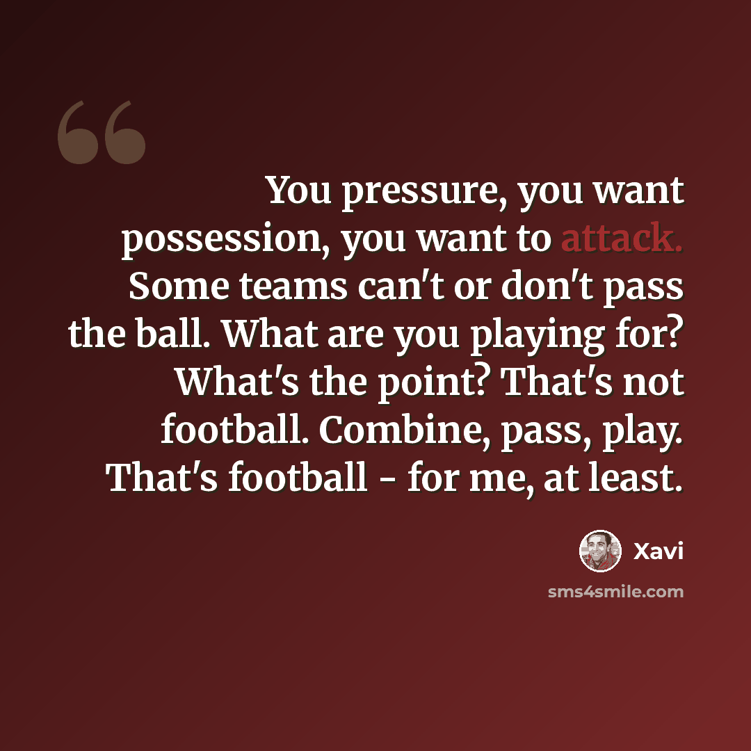 “You pressure, you want possession, you want to attack. Some teams can't or don't pass the ball. What are you playing for? What's the point? That's not football. Combine, pass, play. That's football - for me, at least.” quote by Xavi