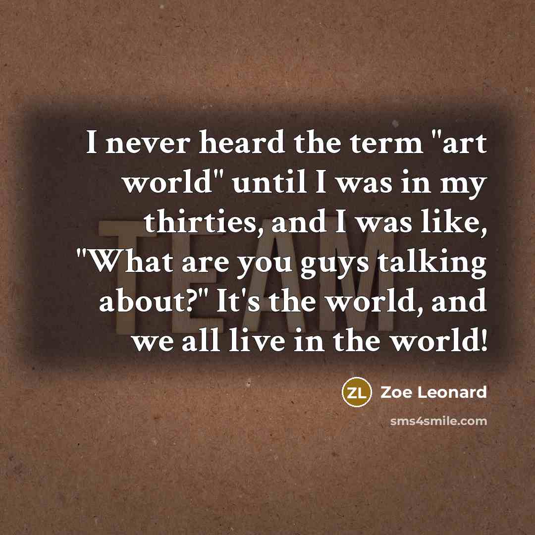 “I never heard the term "art world" until I was in my thirties, and I was like, "What are you guys talking about?" It's the world, and we all live in the world!” quote by Zoe Leonard
