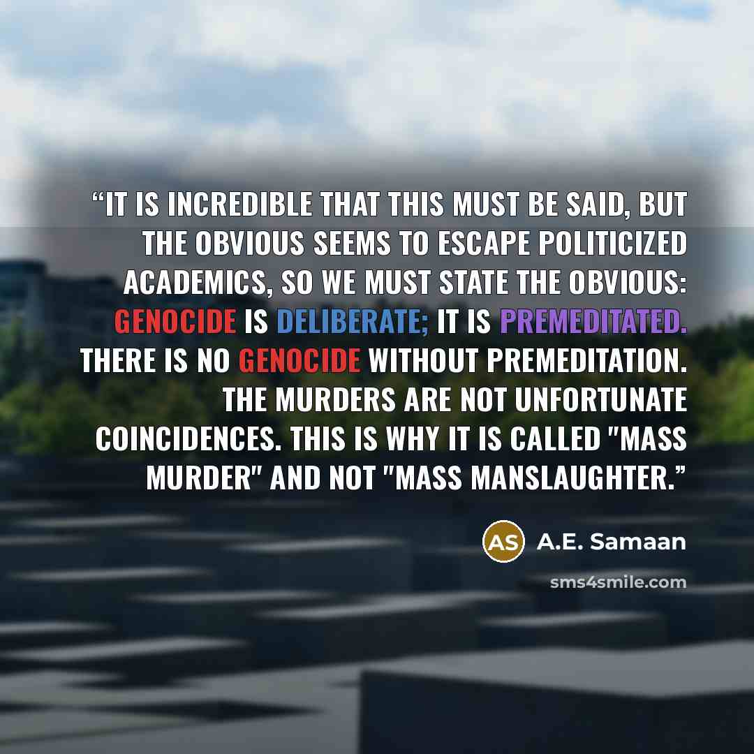 “It is incredible that this must be said, but the obvious seems to escape politicized academics, so we must state the obvious: Genocide is deliberate; it is premeditated. There is no genocide without premeditation. The murders are not unfortunate coincidences. This is why it is called "mass MURDER"…” quote by A.E. Samaan