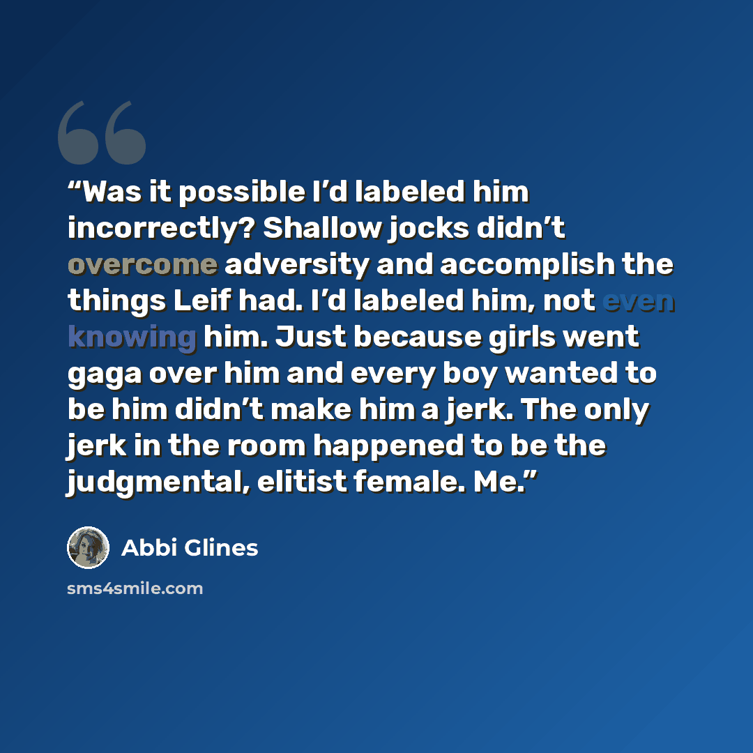 “Was it possible I’d labeled him incorrectly? Shallow jocks didn’t overcome adversity and accomplish the things Leif had. I’d labeled him, not even knowing him. Just because girls went gaga over him and every boy wanted to be him didn’t make him a jerk. The only jerk in the room happened to be the…” quote by Abbi Glines