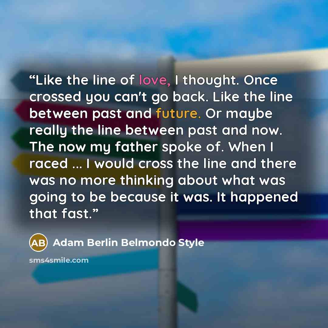 “Like the line of love, I thought. Once crossed you can't go back. Like the line between past and future. Or maybe really the line between past and now. The now my father spoke of. When I raced ... I would cross the line and there was no more thinking about what was going to be because it was. It…” quote by Adam Berlin Belmondo Style