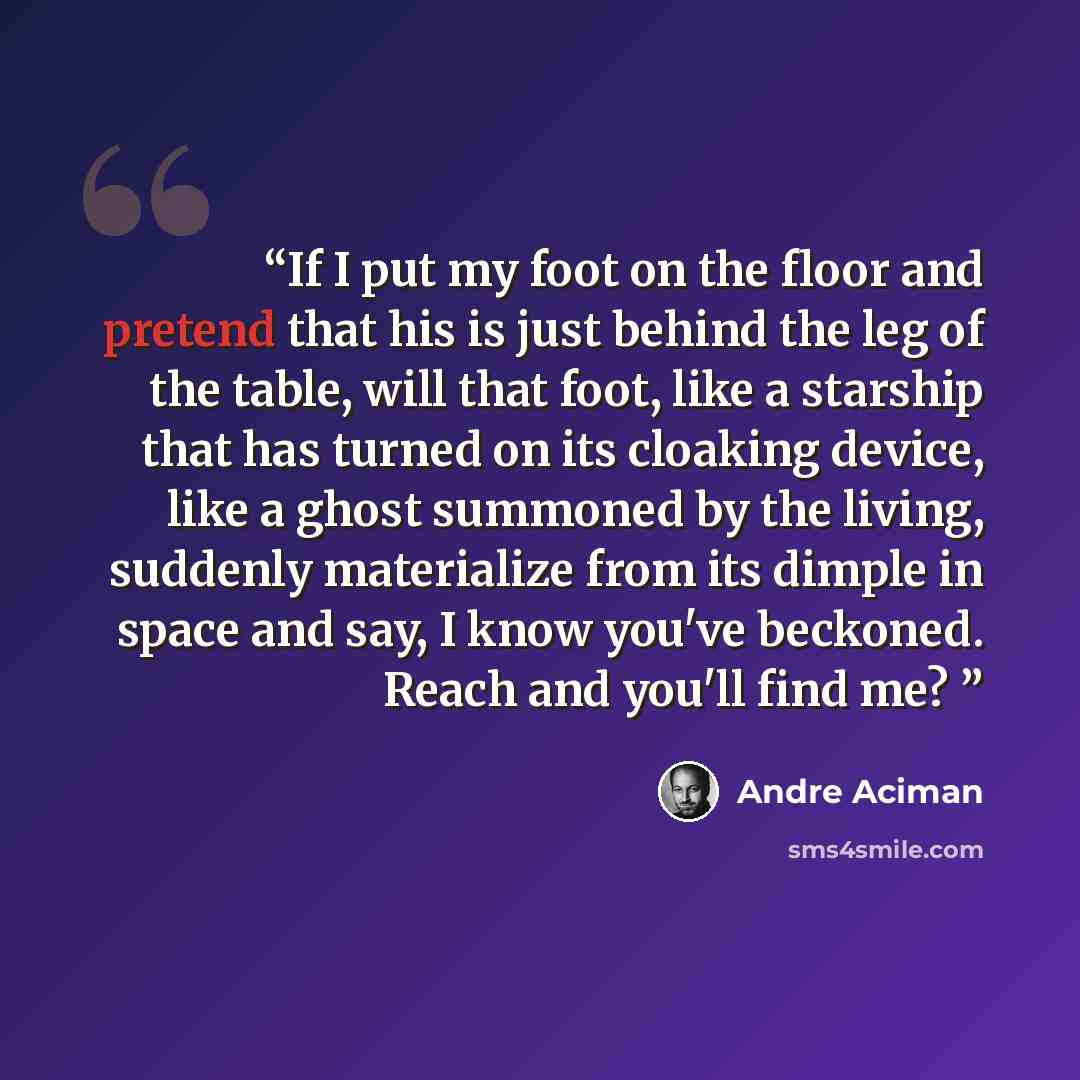 “If I put my foot on the floor and pretend that his is just behind the leg of the table, will that foot, like a starship that has turned on its cloaking device, like a ghost summoned by the living, suddenly materialize from its dimple in space and say, I know you've beckoned. Reach and you'll find…” quote by André Aciman